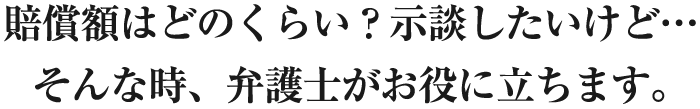 賠償額はどのくらい?示談したいけど…そんな時、弁護士がお役に立ちます。